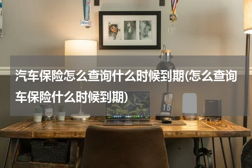 汽车保险怎么查询什么时候到期(怎么查询车保险什么时候到期)