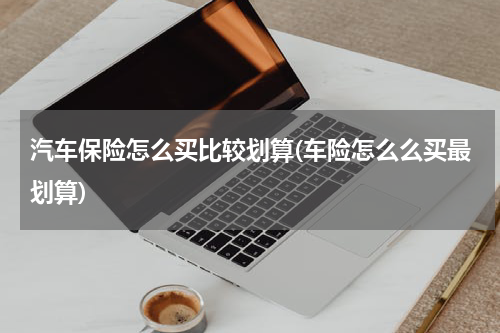 汽车保险怎么买比较划算(车险怎么么买最划算)