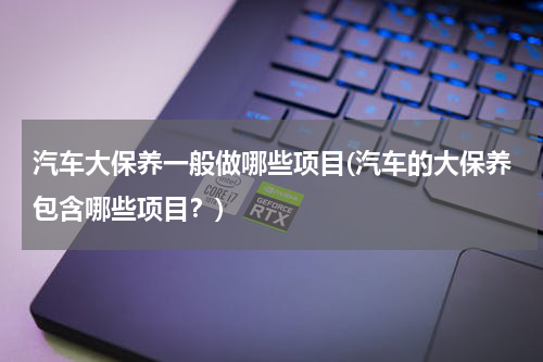 汽车大保养一般做哪些项目(汽车的大保养包含哪些项目？)