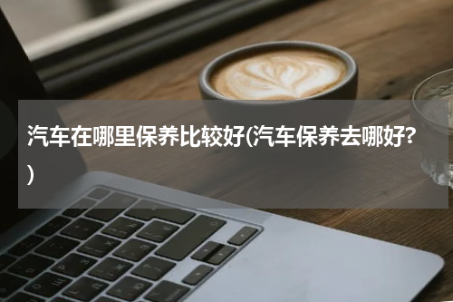汽车在哪里保养比较好(汽车保养去哪好?)