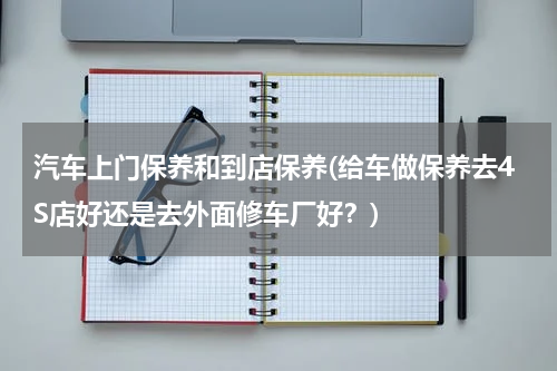 汽车上门保养和到店保养(给车做保养去4S店好还是去外面修车厂好？)