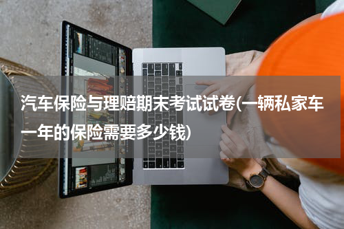 汽车保险与理赔期末考试试卷(一辆私家车一年的保险需要多少钱)