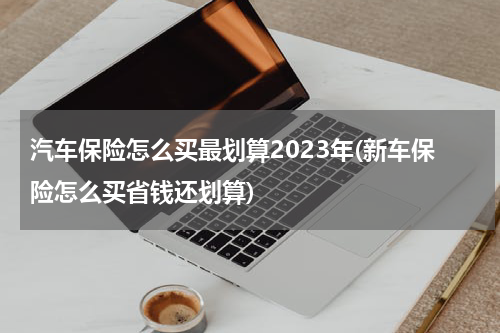 汽车保险怎么买最划算2023年(新车保险怎么买省钱还划算)