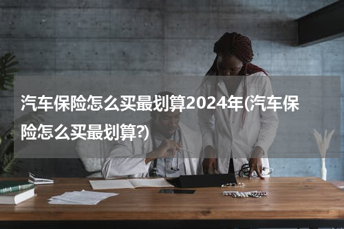 汽车保险怎么买最划算2024年(汽车保险怎么买最划算?)