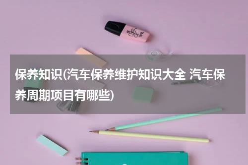 保养知识(汽车保养维护知识大全 汽车保养周期项目有哪些)