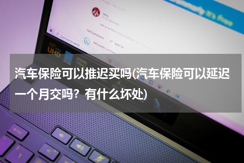 汽车保险可以推迟买吗(汽车保险可以延迟一个月交吗？有什么坏处)