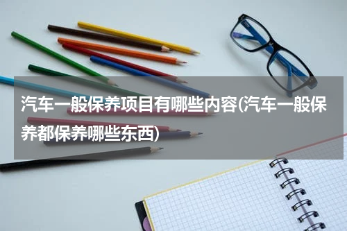 汽车一般保养项目有哪些内容(汽车一般保养都保养哪些东西)
