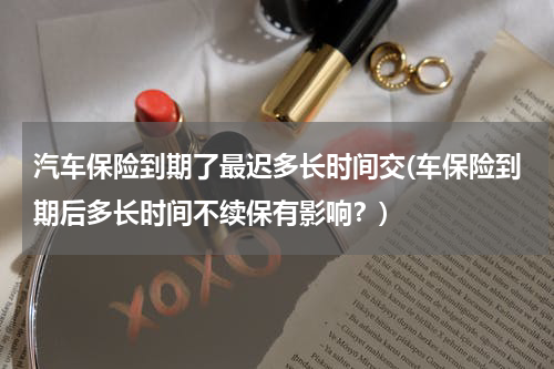 汽车保险到期了最迟多长时间交(车保险到期后多长时间不续保有影响？)
