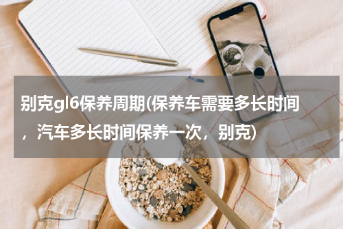 别克gl6保养周期(保养车需要多长时间，汽车多长时间保养一次，别克)