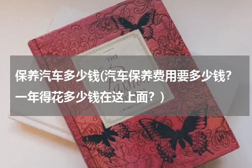 保养汽车多少钱(汽车保养费用要多少钱？一年得花多少钱在这上面？)