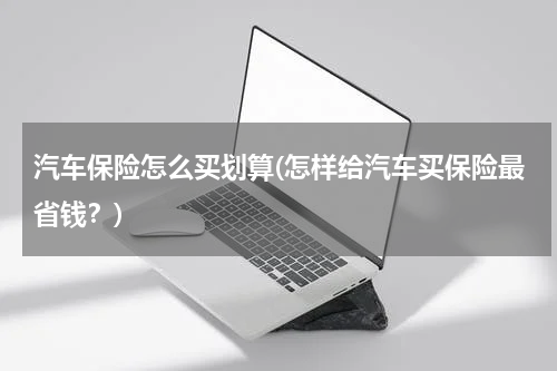 汽车保险怎么买划算(怎样给汽车买保险最省钱？)