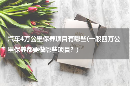 汽车4万公里保养项目有哪些(一般四万公里保养都要做哪些项目？)