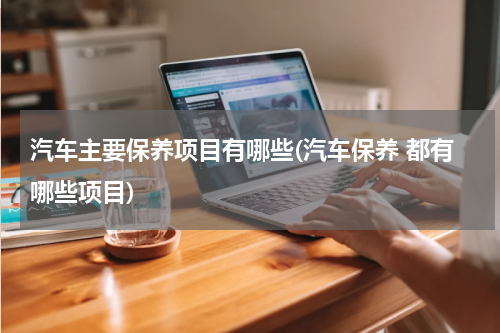 汽车主要保养项目有哪些(汽车保养 都有哪些项目)