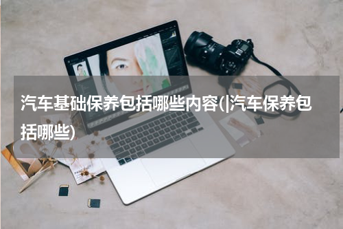 汽车基础保养包括哪些内容(|汽车保养包括哪些)