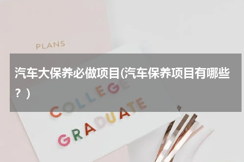 汽车大保养必做项目(汽车保养项目有哪些？)