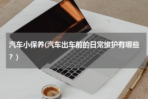 汽车小保养(汽车出车前的日常维护有哪些？)