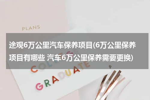 途观6万公里汽车保养项目(6万公里保养项目有哪些 汽车6万公里保养需要更换)