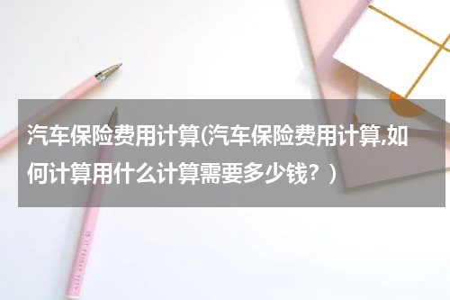 汽车保险费用计算(汽车保险费用计算,如何计算用什么计算需要多少钱？)