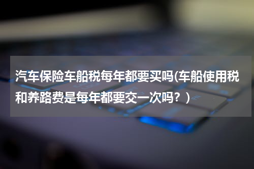 汽车保险车船税每年都要买吗(车船使用税和养路费是每年都要交一次吗？)