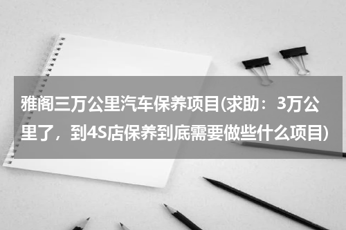 雅阁三万公里汽车保养项目(求助：3万公里了，到4S店保养到底需要做些什么项目)