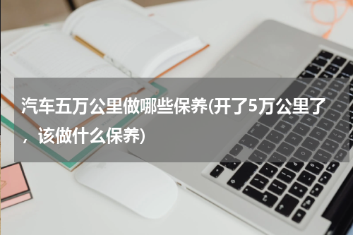 汽车五万公里做哪些保养(开了5万公里了，该做什么保养)