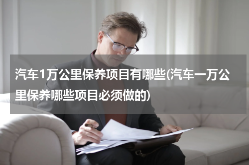 汽车1万公里保养项目有哪些(汽车一万公里保养哪些项目必须做的)