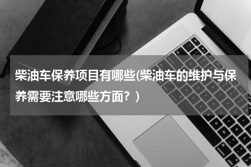 柴油车保养项目有哪些(柴油车的维护与保养需要注意哪些方面？)