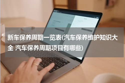 新车保养周期一览表(汽车保养维护知识大全 汽车保养周期项目有哪些)