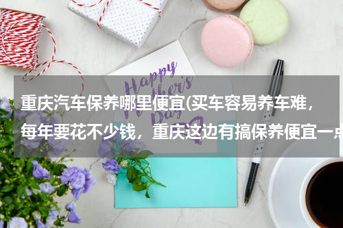 重庆汽车保养哪里便宜(买车容易养车难，每年要花不少钱，重庆这边有搞保养便宜一点的店么)