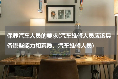保养汽车人员的要求(汽车维修人员应该具备哪些能力和素质，汽车维修人员)
