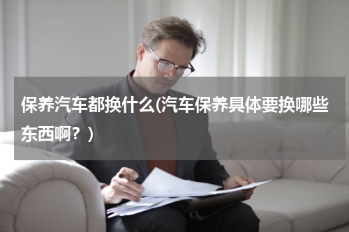 保养汽车都换什么(汽车保养具体要换哪些东西啊？)