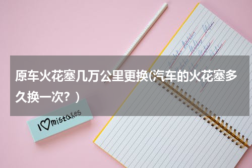 原车火花塞几万公里更换(汽车的火花塞多久换一次？)