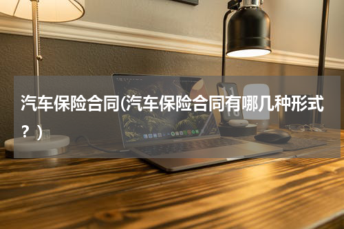汽车保险合同(汽车保险合同有哪几种形式？)