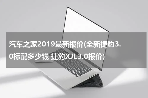汽车之家2019最新报价(全新捷豹3.0标配多少钱 捷豹XJL3.0报价)