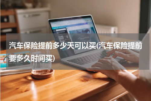 汽车保险提前多少天可以买(汽车保险提前要多久时间买)