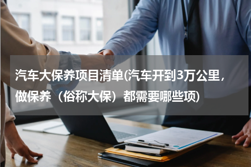 汽车大保养项目清单(汽车开到3万公里，做保养（俗称大保）都需要哪些项)