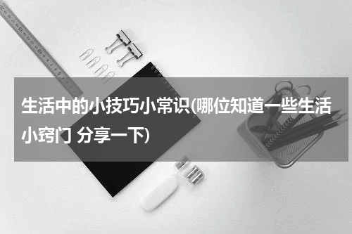 生活中的小技巧小常识(哪位知道一些生活小窍门 分享一下)