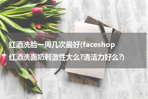 红酒洗脸一周几次最好(faceshop红酒洗面奶刺激性大么?清洁力好么?)