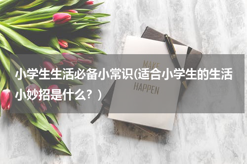 小学生生活必备小常识(适合小学生的生活小妙招是什么？)