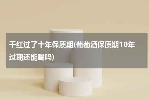 干红过了十年保质期(葡萄酒保质期10年过期还能喝吗)