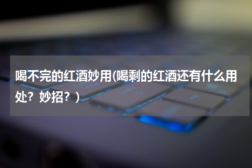 喝不完的红酒妙用(喝剩的红酒还有什么用处？妙招？)