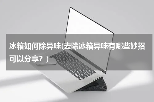 冰箱如何除异味(去除冰箱异味有哪些妙招可以分享？)