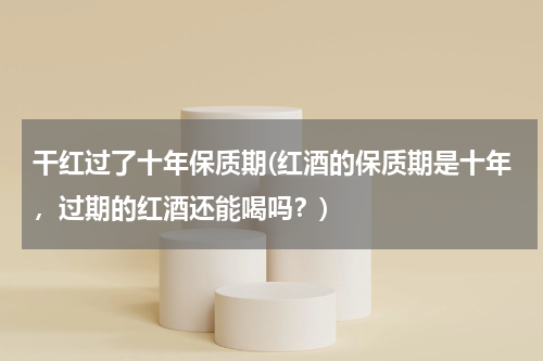 干红过了十年保质期(红酒的保质期是十年，过期的红酒还能喝吗？)