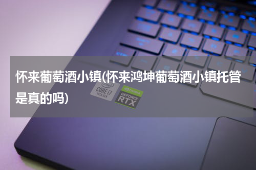 怀来葡萄酒小镇(怀来鸿坤葡萄酒小镇托管是真的吗)