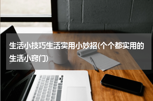 生活小技巧生活实用小妙招(个个都实用的生活小窍门)