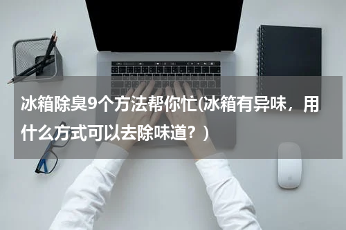 冰箱除臭9个方法帮你忙(冰箱有异味，用什么方式可以去除味道？)
