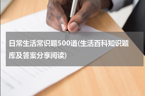 日常生活常识题500道(生活百科知识题库及答案分享阅读)