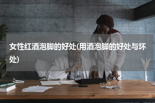 女性红酒泡脚的好处(用酒泡脚的好处与坏处)