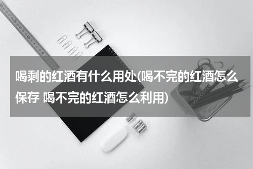 喝剩的红酒有什么用处(喝不完的红酒怎么保存 喝不完的红酒怎么利用)