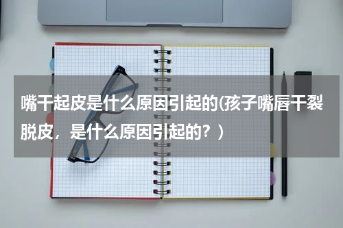 嘴干起皮是什么原因引起的(孩子嘴唇干裂脱皮，是什么原因引起的？)